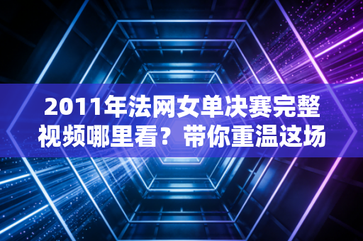 2011年法网女单决赛完整视频哪里看？带你重温这场经典比赛！