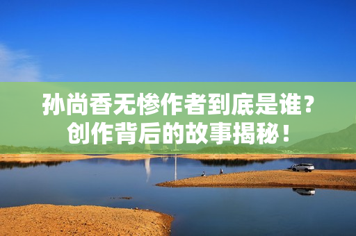 孙尚香无惨作者到底是谁？创作背后的故事揭秘！