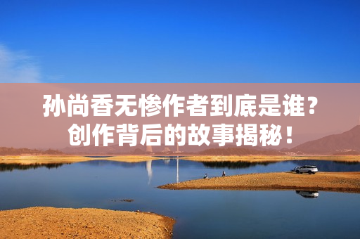 孙尚香无惨作者到底是谁？创作背后的故事揭秘！