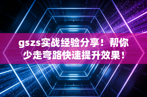 gszs实战经验分享！帮你少走弯路快速提升效果！