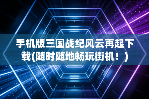 手机版三国战纪风云再起下载(随时随地畅玩街机！)