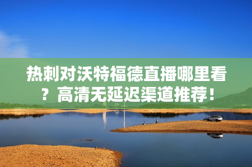 热刺对沃特福德直播哪里看?高清无延迟渠道推荐!