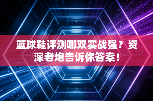 篮球鞋评测哪双实战强？资深老炮告诉你答案！