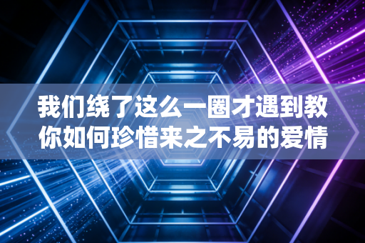 我们绕了这么一圈才遇到教你如何珍惜来之不易的爱情缘分！