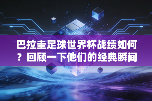 巴拉圭足球世界杯战绩如何？回顾一下他们的经典瞬间！