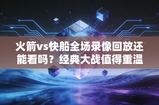 火箭vs快船全场录像回放还能看吗？经典大战值得重温！