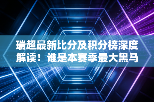 瑞超最新比分及积分榜深度解读!谁是本赛季最大黑马?