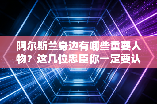 阿尔斯兰身边有哪些重要人物？这几位忠臣你一定要认识