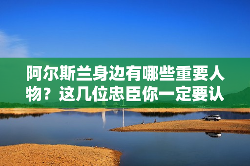 阿尔斯兰身边有哪些重要人物？这几位忠臣你一定要认识