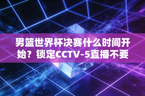 男篮世界杯决赛什么时间开始?锁定CCTV-5直播不要错过!
