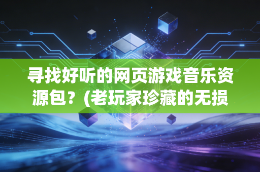 寻找好听的网页游戏音乐资源包？(老玩家珍藏的无损合集分享)