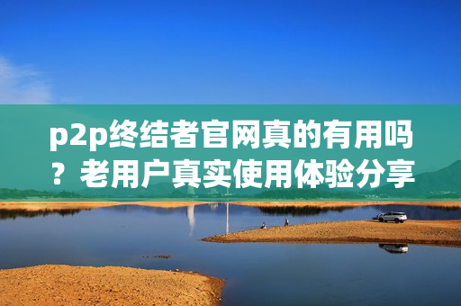 p2p终结者官网真的有用吗？老用户真实使用体验分享！