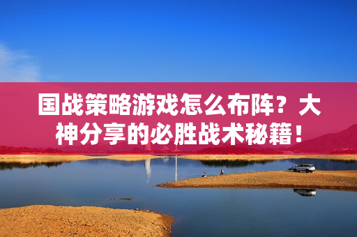 国战策略游戏怎么布阵？大神分享的必胜战术秘籍！