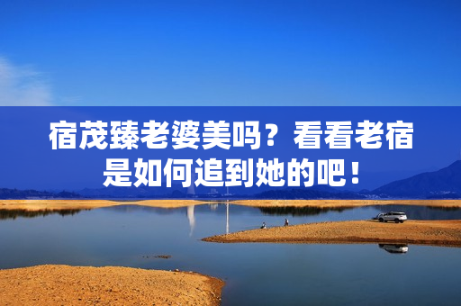 宿茂臻老婆美吗？看看老宿是如何追到她的吧！