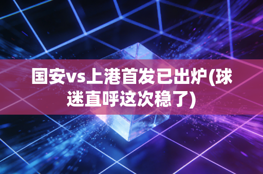 国安vs上港首发已出炉(球迷直呼这次稳了)