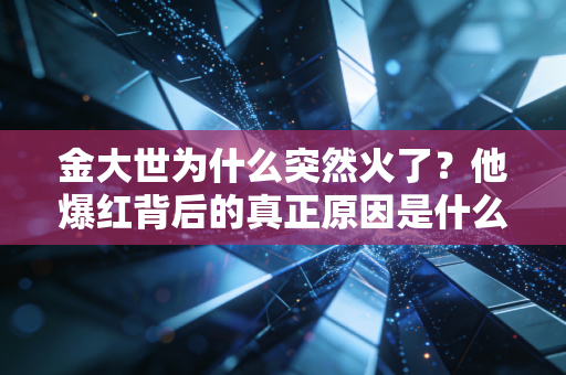 金大世为什么突然火了？他爆红背后的真正原因是什么