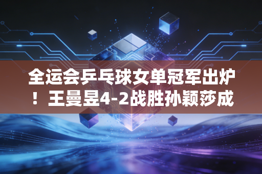 全运会乒乓球女单冠军出炉!王曼昱4-2战胜孙颖莎成功卫冕