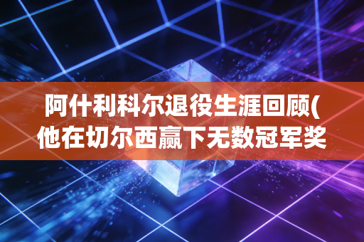 阿什利科尔退役生涯回顾(他在切尔西赢下无数冠军奖杯)