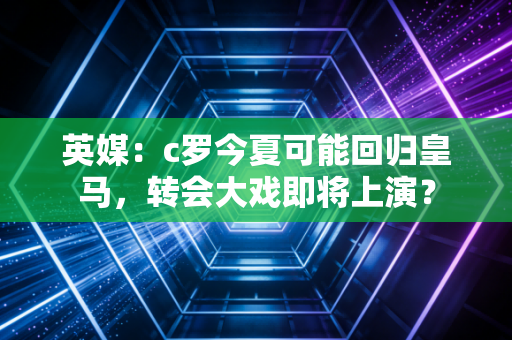 英媒:c罗今夏可能回归皇马,转会大戏即将上演?