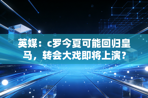 英媒:c罗今夏可能回归皇马,转会大戏即将上演?
