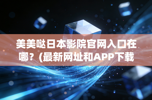 美美哒日本影院官网入口在哪？(最新网址和APP下载攻略！)
