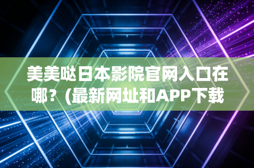 美美哒日本影院官网入口在哪？(最新网址和APP下载攻略！)
