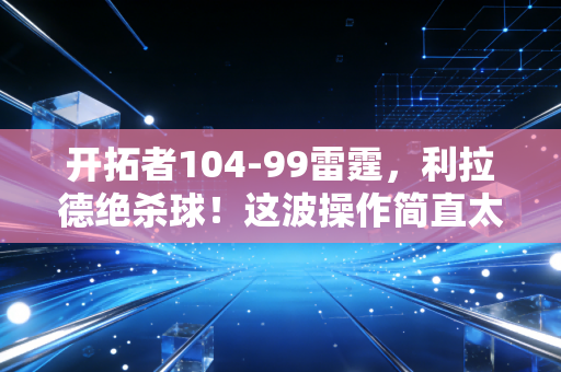 开拓者104-99雷霆，利拉德绝杀球！这波操作简直太绝了！