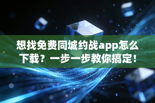 想找免费同城约战app怎么下载？一步一步教你搞定！