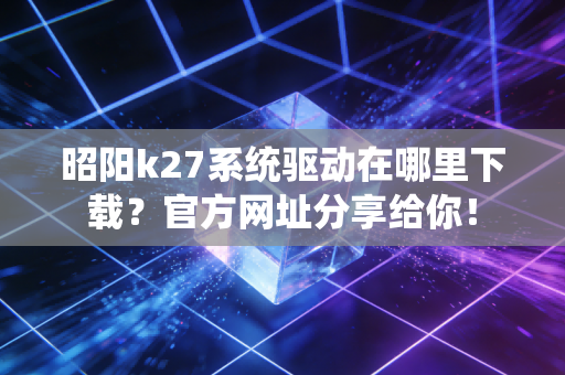 昭阳k27系统驱动在哪里下载？官方网址分享给你！