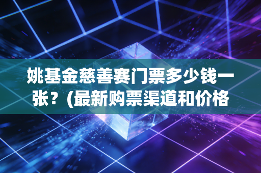 姚基金慈善赛门票多少钱一张？(最新购票渠道和价格)