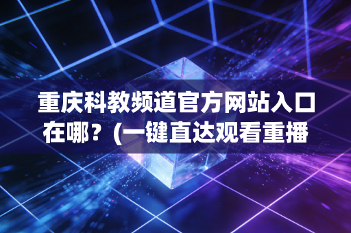 重庆科教频道官方网站入口在哪？(一键直达观看重播)