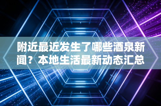 附近最近发生了哪些酒泉新闻?本地生活最新动态汇总!