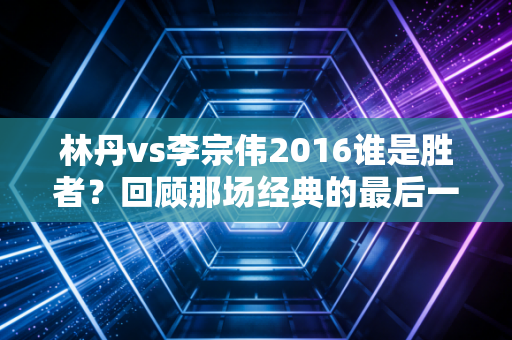 林丹vs李宗伟2016谁是胜者？回顾那场经典的最后一球！