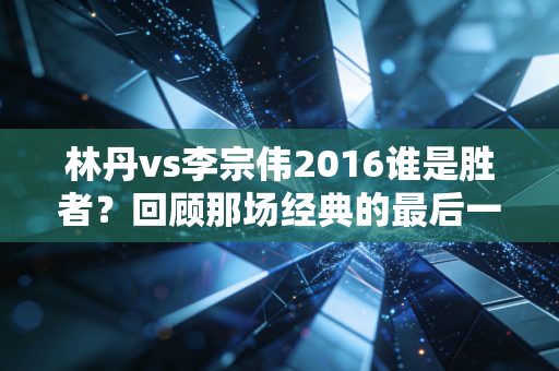 林丹vs李宗伟2016谁是胜者？回顾那场经典的最后一球！