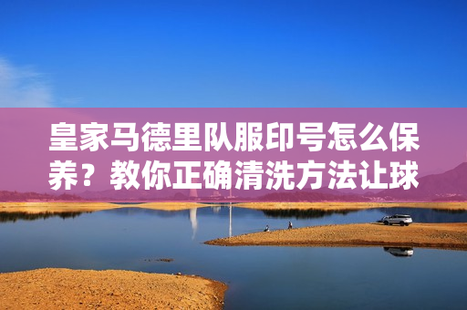 皇家马德里队服印号怎么保养？教你正确清洗方法让球衣穿更久！