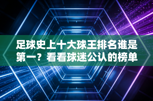 足球史上十大球王排名谁是第一？看看球迷公认的榜单