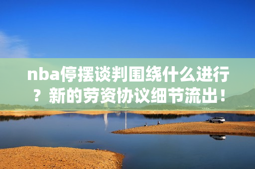 nba停摆谈判围绕什么进行？新的劳资协议细节流出！