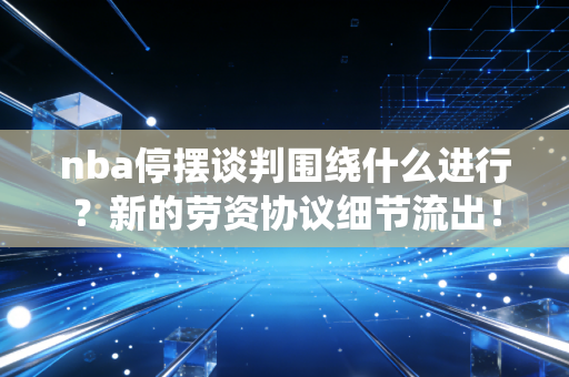 nba停摆谈判围绕什么进行？新的劳资协议细节流出！