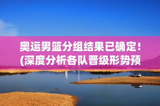 奥运男篮分组结果已确定！(深度分析各队晋级形势预测)
