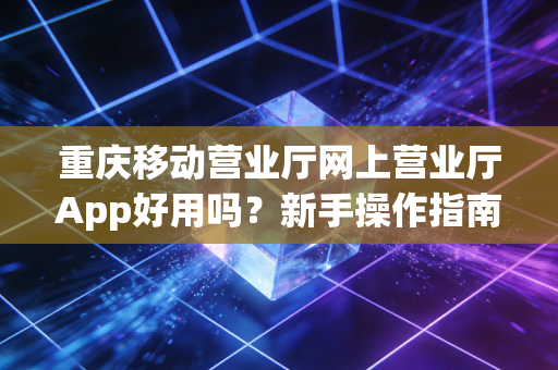 重庆移动营业厅网上营业厅App好用吗？新手操作指南来了！