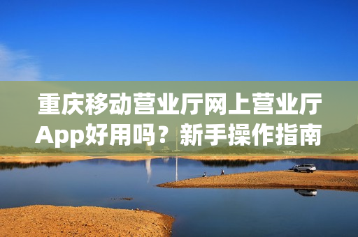 重庆移动营业厅网上营业厅App好用吗？新手操作指南来了！