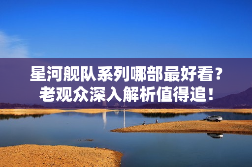 星河舰队系列哪部最好看？老观众深入解析值得追！