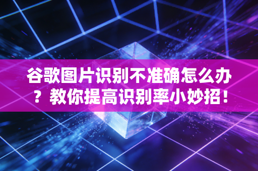 谷歌图片识别不准确怎么办？教你提高识别率小妙招！