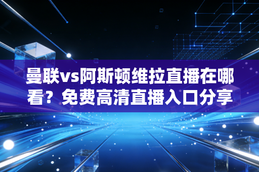 曼联vs阿斯顿维拉直播在哪看？免费高清直播入口分享