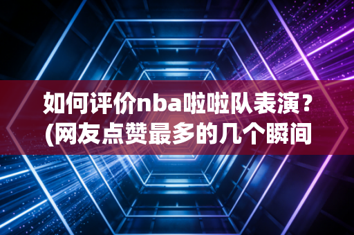 如何评价nba啦啦队表演？(网友点赞最多的几个瞬间)