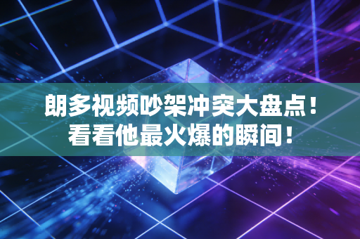 朗多视频吵架冲突大盘点！看看他最火爆的瞬间！