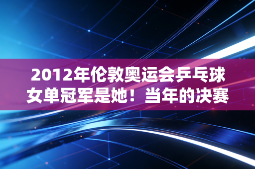 2012年伦敦奥运会乒乓球女单冠军是她!当年的决赛你看过吗?