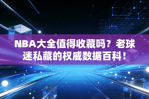 NBA大全值得收藏吗?老球迷私藏的权威数据百科!