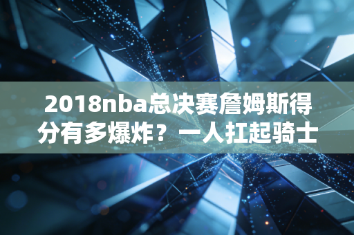 2018nba总决赛詹姆斯得分有多爆炸？一人扛起骑士的悲情绝唱！