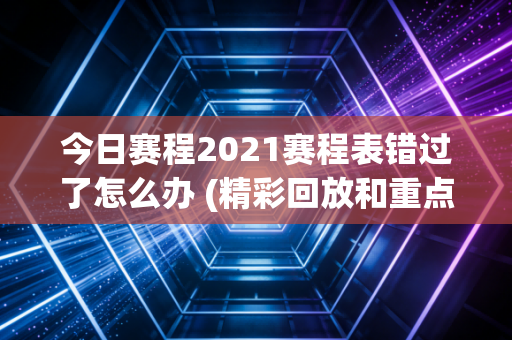 今日赛程2021赛程表错过了怎么办 (精彩回放和重点回顾)